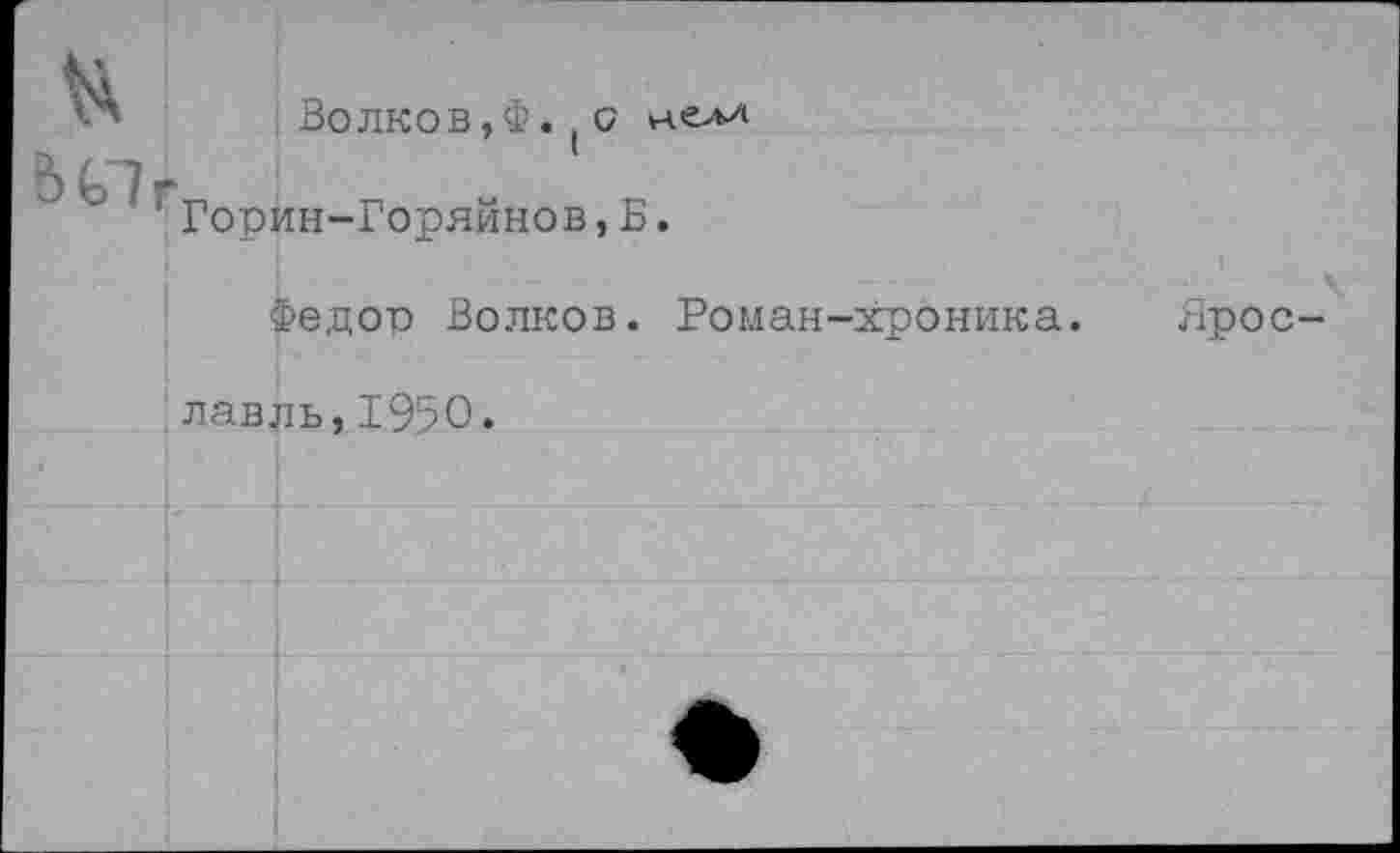 ﻿&
ЬС7
Волков,Ф. ( (7 Горин-Горяйнов,Б.
Федор Волков. Роман-хроника. Ярославль, 1950.